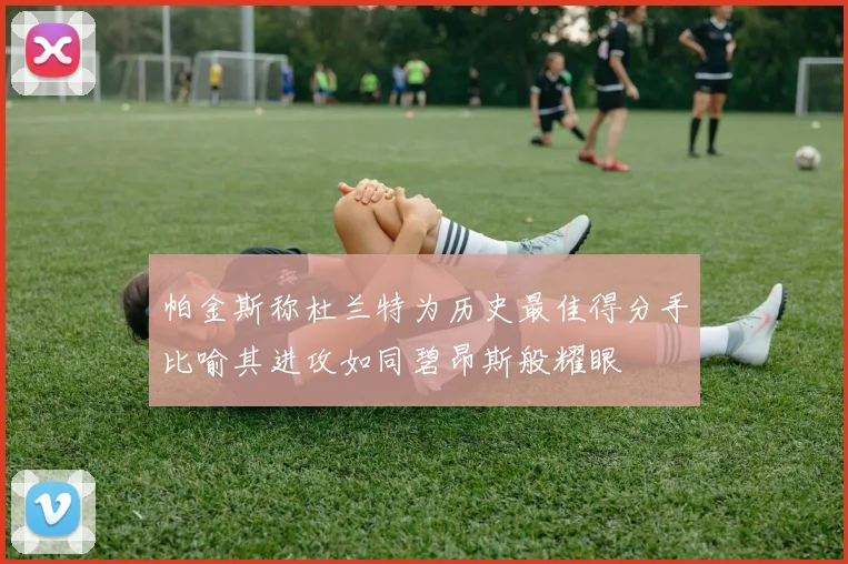 帕金斯称杜兰特为历史最佳得分手比喻其进攻如同碧昂斯般耀眼