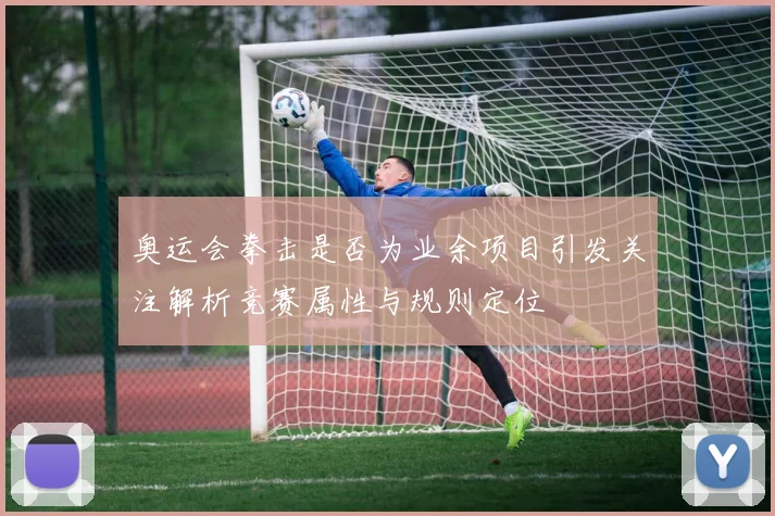 奥运会拳击是否为业余项目引发关注解析竞赛属性与规则定位