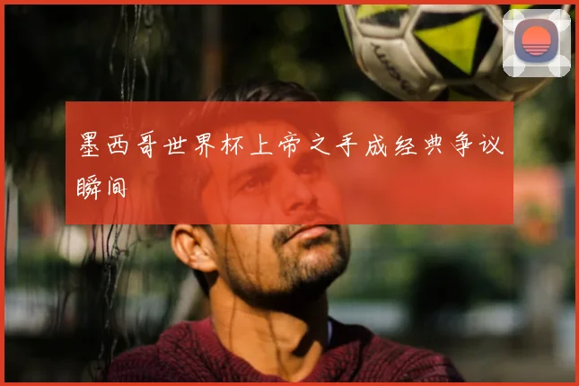 墨西哥世界杯上帝之手成经典争议瞬间