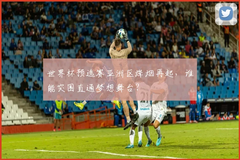 世界杯预选赛亚洲区烽烟再起,谁能突围直通梦想舞台?