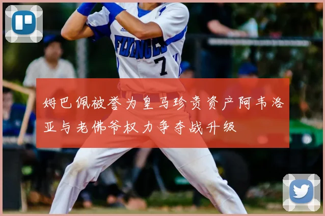 姆巴佩被誉为皇马珍贵资产阿韦洛亚与老佛爷权力争夺战升级