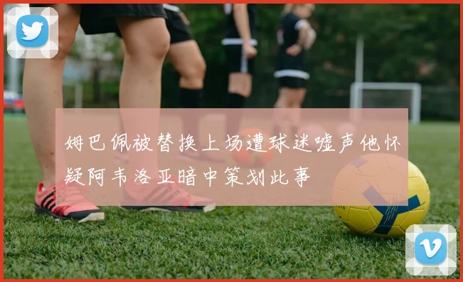 姆巴佩被替换上场遭球迷嘘声他怀疑阿韦洛亚暗中策划此事