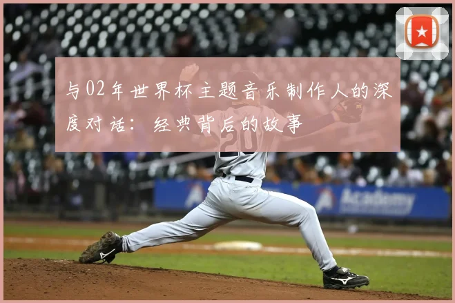 与02年世界杯主题音乐制作人的深度对话:经典背后的故事