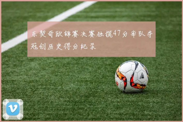 东契奇欧锦赛决赛独揽47分率队夺冠创历史得分纪录
