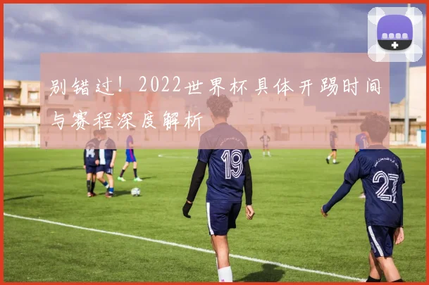 别错过!2022世界杯具体开踢时间与赛程深度解析