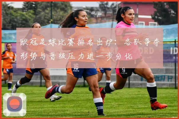 欧冠足球比赛排名出炉:各队争夺形势与晋级压力进一步分化