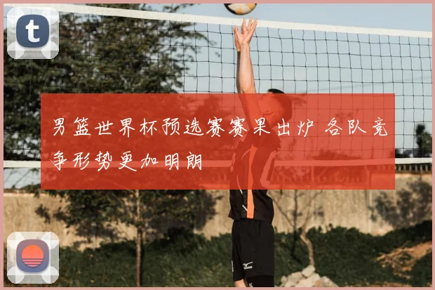 男篮世界杯预选赛赛果出炉 各队竞争形势更加明朗
