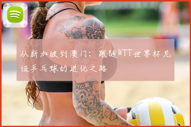 从新加坡到澳门:跟随WTT世界杯见证乒乓球的进化之路