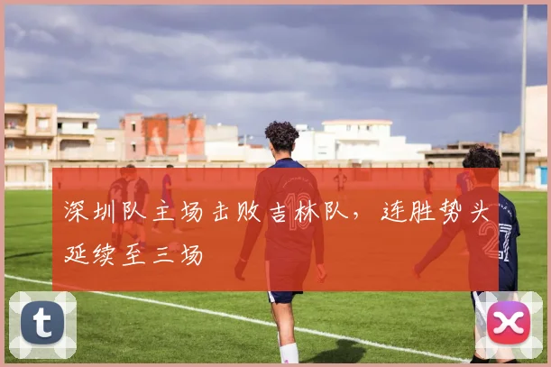 深圳队主场击败吉林队,连胜势头延续至三场