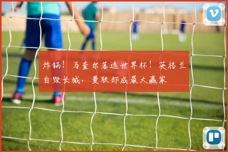 炸锅!马奎尔落选世界杯!英格兰自毁长城,曼联却成最大赢家