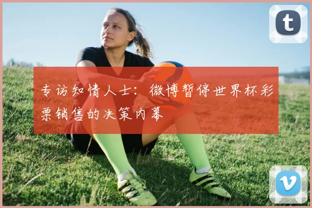 专访知情人士:微博暂停世界杯彩票销售的决策内幕
