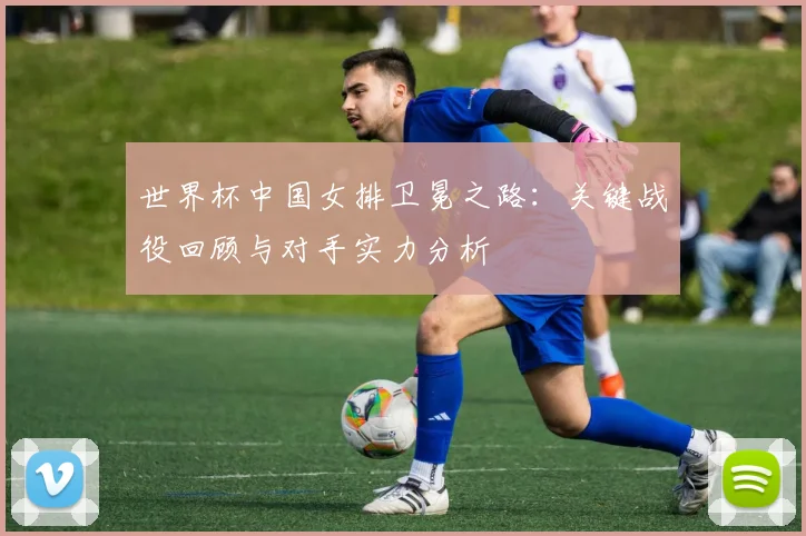 世界杯中国女排卫冕之路:关键战役回顾与对手实力分析