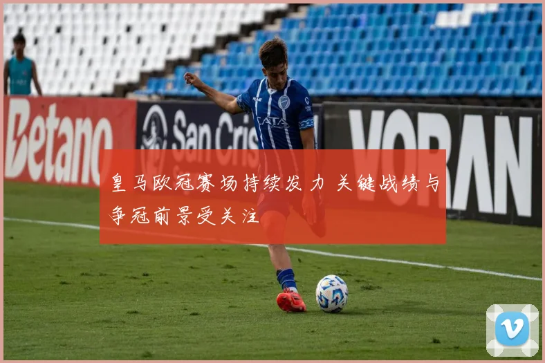 皇马欧冠赛场持续发力 关键战绩与争冠前景受关注