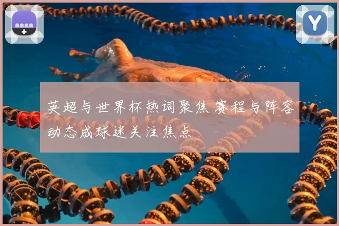 英超与世界杯热词聚焦 赛程与阵容动态成球迷关注焦点