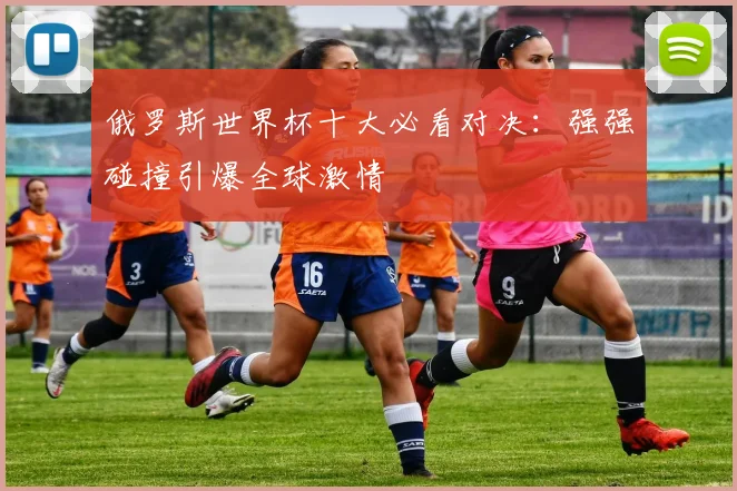 俄罗斯世界杯十大必看对决：强强碰撞引爆全球激情