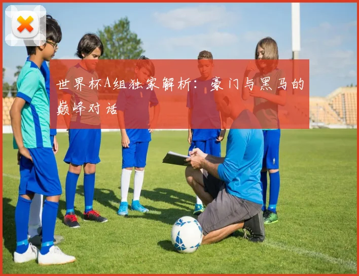 世界杯A组独家解析：豪门与黑马的巅峰对话