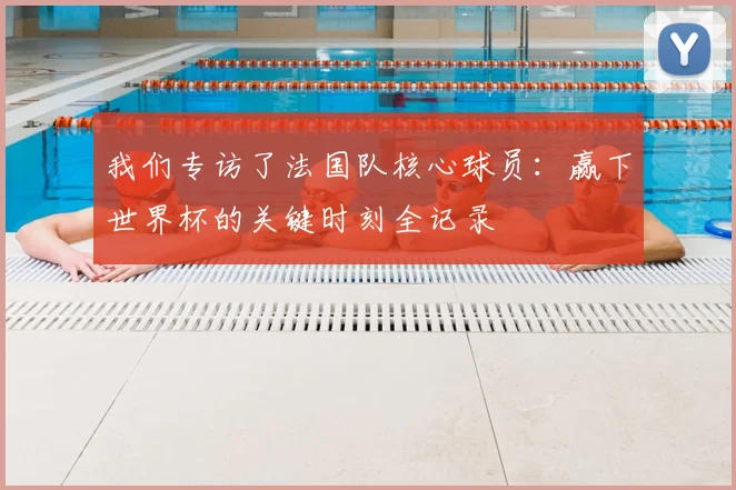 我们专访了法国队核心球员:赢下世界杯的关键时刻全记录