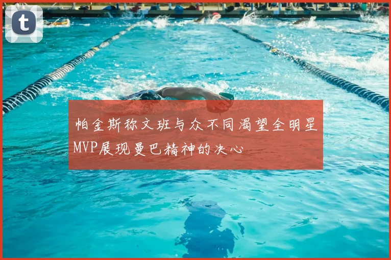帕金斯称文班与众不同渴望全明星MVP展现曼巴精神的决心