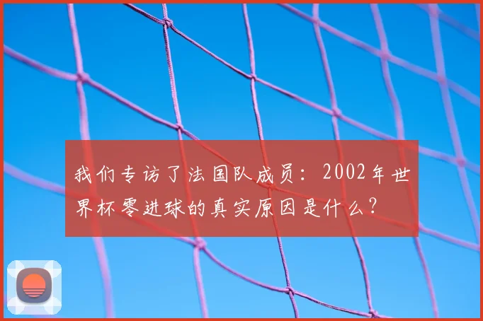 我们专访了法国队成员:2002年世界杯零进球的真实原因是什么?
