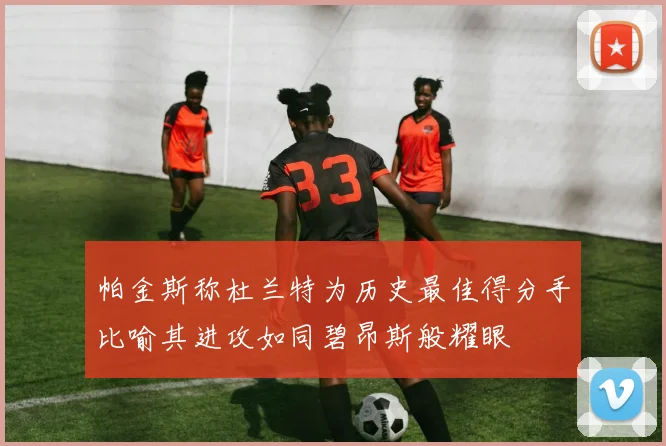 帕金斯称杜兰特为历史最佳得分手比喻其进攻如同碧昂斯般耀眼