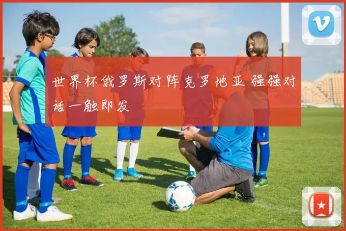 世界杯俄罗斯对阵克罗地亚 强强对话一触即发