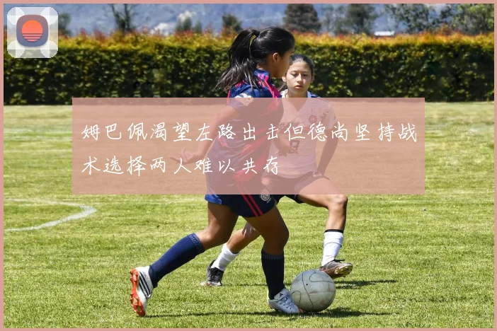 姆巴佩渴望左路出击但德尚坚持战术选择两人难以共存