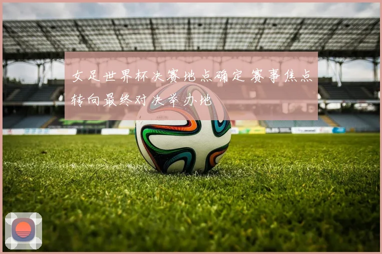 女足世界杯决赛地点确定 赛事焦点转向最终对决举办地