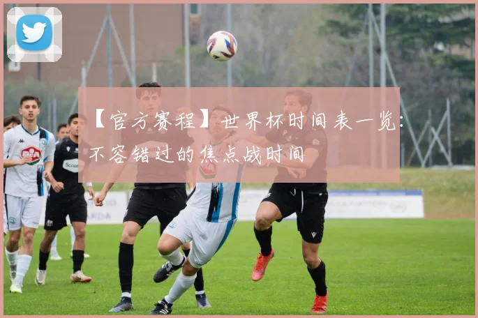 【官方赛程】世界杯时间表一览:不容错过的焦点战时间