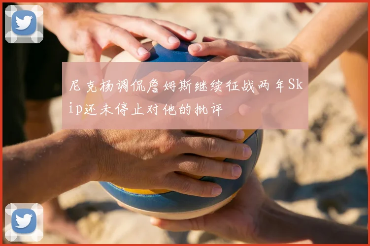 尼克杨调侃詹姆斯继续征战两年Skip还未停止对他的批评
