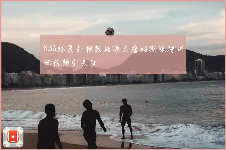 NBA球员卧推数据曝光詹姆斯深蹲训练视频引关注