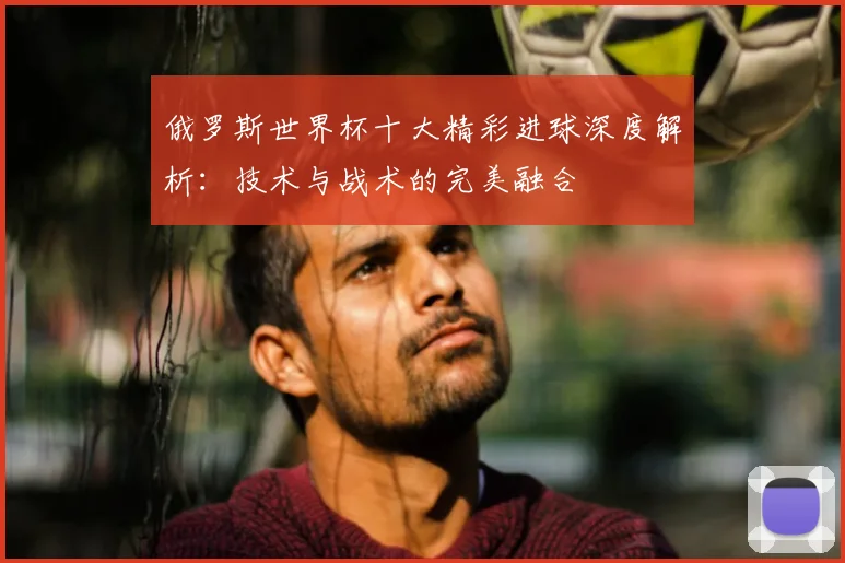 俄罗斯世界杯十大精彩进球深度解析：技术与战术的完美融合