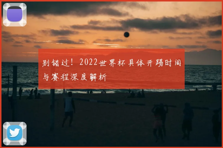别错过!2022世界杯具体开踢时间与赛程深度解析