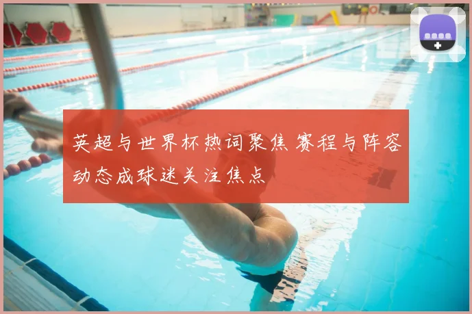 英超与世界杯热词聚焦 赛程与阵容动态成球迷关注焦点