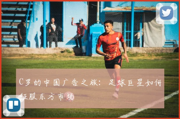C罗的中国广告之旅:足球巨星如何征服东方市场