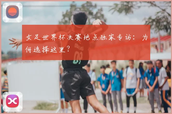 女足世界杯决赛地点独家专访:为何选择这里?