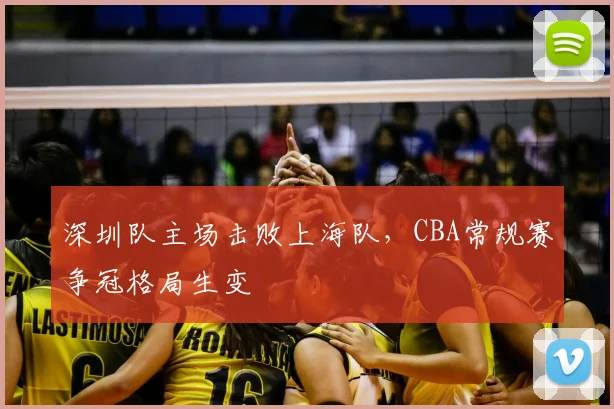 深圳队主场击败上海队,CBA常规赛争冠格局生变