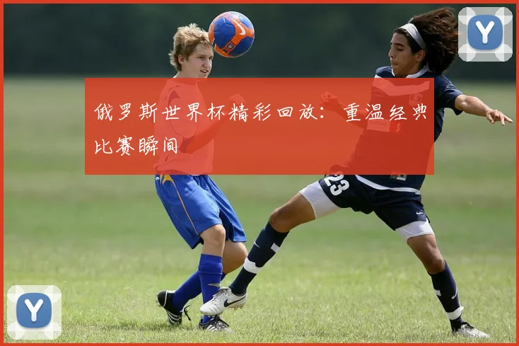 俄罗斯世界杯精彩回放:重温经典比赛瞬间