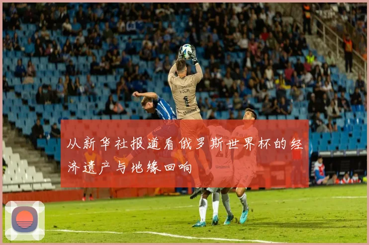 从新华社报道看俄罗斯世界杯的经济遗产与地缘回响