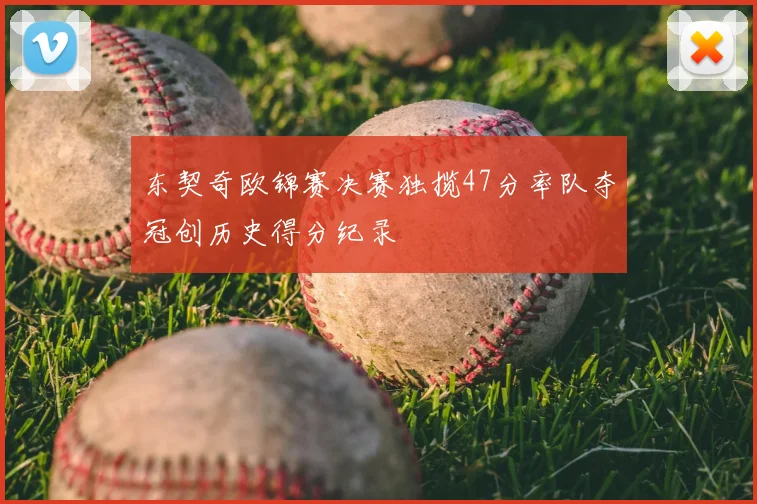 东契奇欧锦赛决赛独揽47分率队夺冠创历史得分纪录