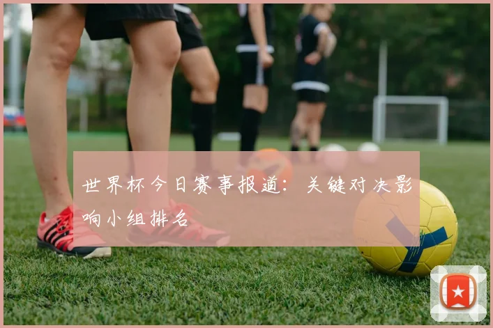 世界杯今日赛事报道:关键对决影响小组排名