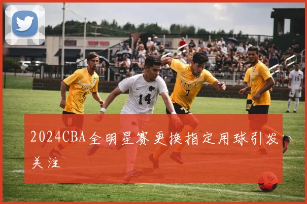 2024CBA全明星赛更换指定用球引发关注