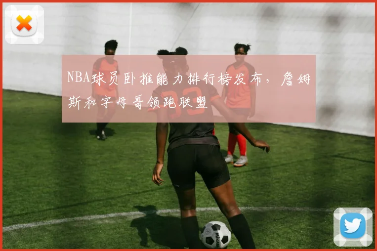 NBA球员卧推能力排行榜发布，詹姆斯和字母哥领跑联盟