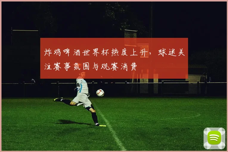 炸鸡啤酒世界杯热度上升,球迷关注赛事氛围与观赛消费