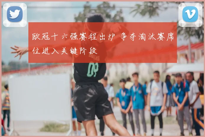 欧冠十六强赛程出炉 争夺淘汰赛席位进入关键阶段