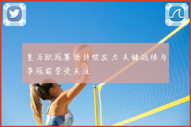 皇马欧冠赛场持续发力 关键战绩与争冠前景受关注