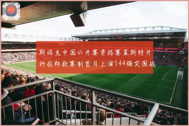 斯诺克中国公开赛资格赛莱斯特开杆在即新赛制首日上演144强突围战