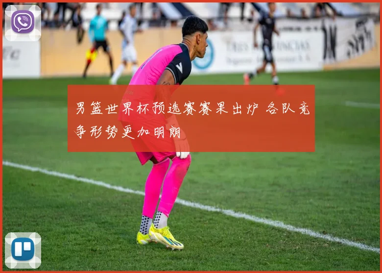 男篮世界杯预选赛赛果出炉 各队竞争形势更加明朗