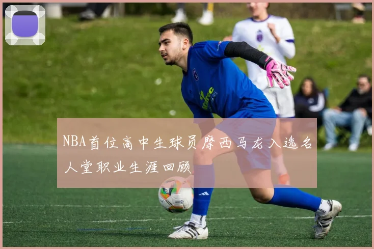 NBA首位高中生球员摩西马龙入选名人堂职业生涯回顾