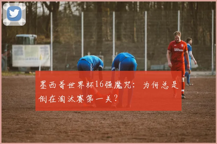 墨西哥世界杯16强魔咒：为何总是倒在淘汰赛第一关？