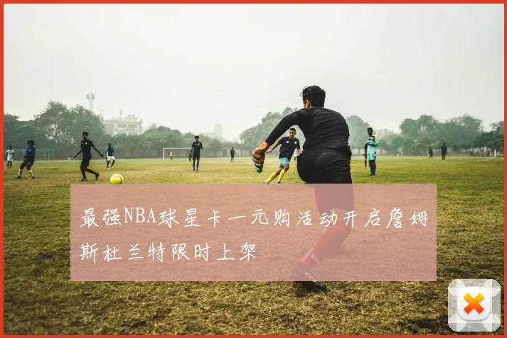 最强NBA球星卡一元购活动开启詹姆斯杜兰特限时上架